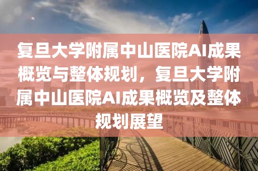 復旦大學附屬中山醫(yī)院AI成果概覽與整體規(guī)劃，復旦大學附屬中山醫(yī)院AI成果概覽及整體規(guī)劃展望