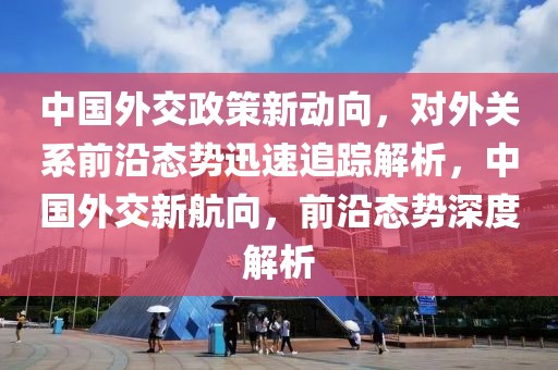 中國外交政策新動向，對外關(guān)系前沿態(tài)勢迅速追蹤解析，中國外交新航向，前沿態(tài)勢深度解析