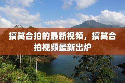 搞笑合拍的最新視頻，搞笑合拍視頻最新出爐