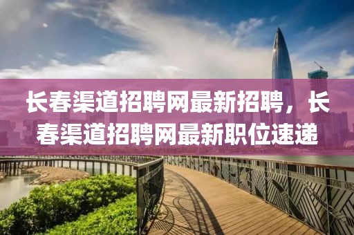 長春渠道招聘網(wǎng)最新招聘，長春渠道招聘網(wǎng)最新職位速遞