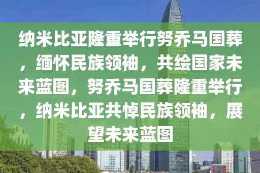 納米比亞隆重舉行努喬馬國葬，緬懷民族領(lǐng)袖，共繪國家未來藍(lán)圖，努喬馬國葬隆重舉行，納米比亞共悼民族領(lǐng)袖，展望未來藍(lán)圖