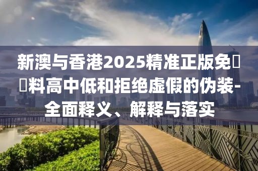新澳與香港2025精準正版免費資料高中低和拒絕虛假的偽裝-全面釋義、解釋與落實