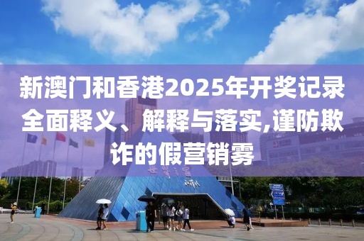 新澳門和香港2025年開獎(jiǎng)記錄全面釋義、解釋與落實(shí),謹(jǐn)防欺詐的假營(yíng)銷霧