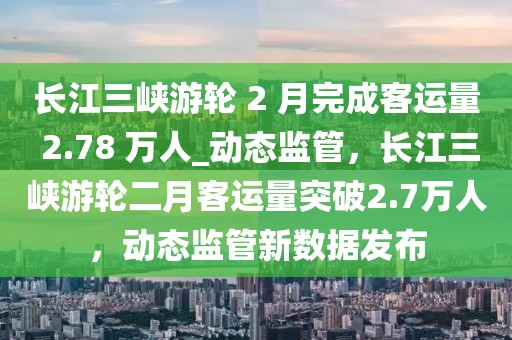 長江三峽游輪 2 月完成客運量 2.78 萬人_動態(tài)監(jiān)管，長江三峽游輪二月客運量突破2.7萬人，動態(tài)監(jiān)管新數(shù)據(jù)發(fā)布