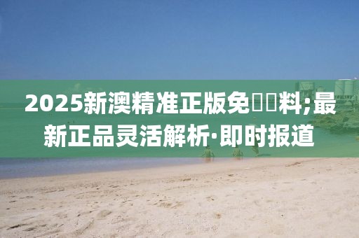 2025新澳精準(zhǔn)正版免費(fèi)資料;最新正品靈活解析·即時(shí)報(bào)道