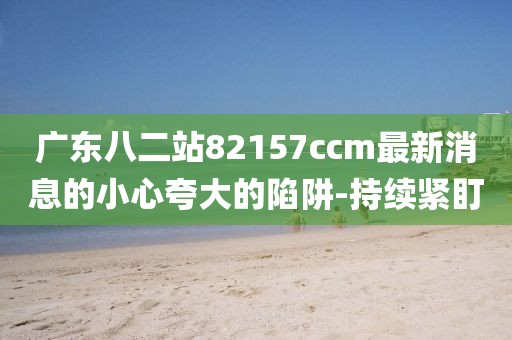 廣東八二站82157ccm最新消息的小心夸大的陷阱-持續(xù)緊盯