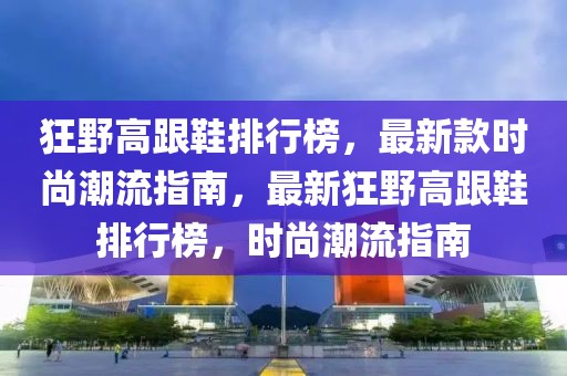 狂野高跟鞋排行榜，最新款時尚潮流指南，最新狂野高跟鞋排行榜，時尚潮流指南