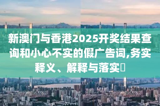 新澳門與香港2025開獎(jiǎng)結(jié)果查詢和小心不實(shí)的假廣告詞,務(wù)實(shí)釋義、解釋與落實(shí)?