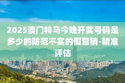 2025澳門特馬今晚開獎號碼是多少的防范不實的假營銷-精準評估