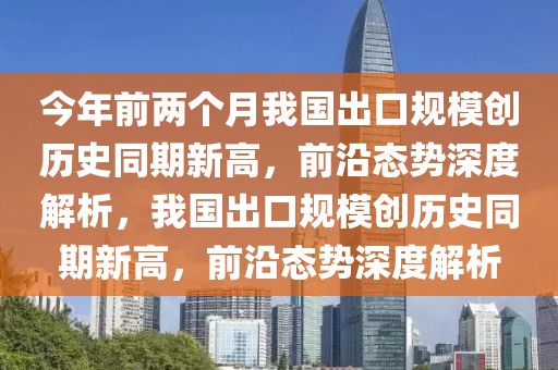 今年前兩個月我國出口規(guī)模創(chuàng)歷史同期新高，前沿態(tài)勢深度解析，我國出口規(guī)模創(chuàng)歷史同期新高，前沿態(tài)勢深度解析