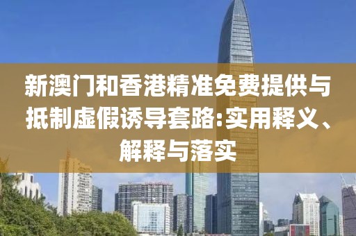 新澳門和香港精準(zhǔn)免費提供與抵制虛假誘導(dǎo)套路:實用釋義、解釋與落實