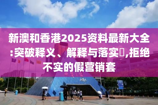 新澳和香港2025資料最新大全:突破釋義、解釋與落實?,拒絕不實的假營銷套