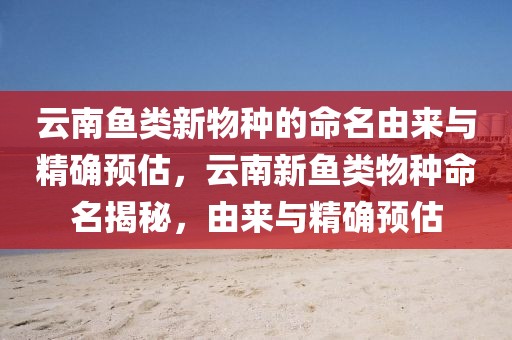 云南魚類新物種的命名由來(lái)與精確預(yù)估，云南新魚類物種命名揭秘，由來(lái)與精確預(yù)估