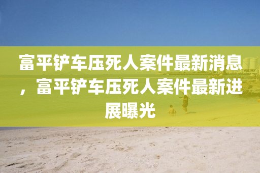 富平鏟車壓死人案件最新消息，富平鏟車壓死人案件最新進展曝光