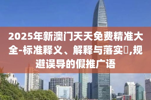 2025年新澳門天天免費(fèi)精準(zhǔn)大全-標(biāo)準(zhǔn)釋義、解釋與落實(shí)?,規(guī)避誤導(dǎo)的假推廣語(yǔ)