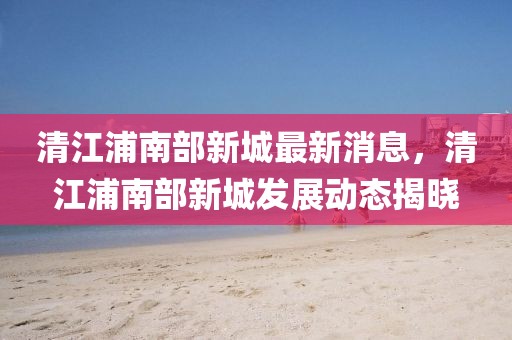 清江浦南部新城最新消息，清江浦南部新城發(fā)展動態(tài)揭曉