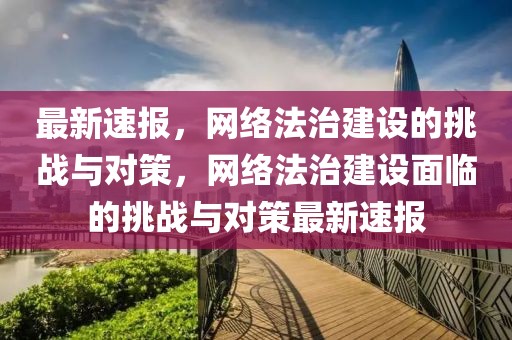 最新速報，網(wǎng)絡(luò)法治建設(shè)的挑戰(zhàn)與對策，網(wǎng)絡(luò)法治建設(shè)面臨的挑戰(zhàn)與對策最新速報