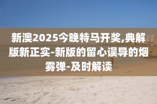 新澳2025今晚特馬開獎,典解版新正實-新版的留心誤導的煙霧彈-及時解讀
