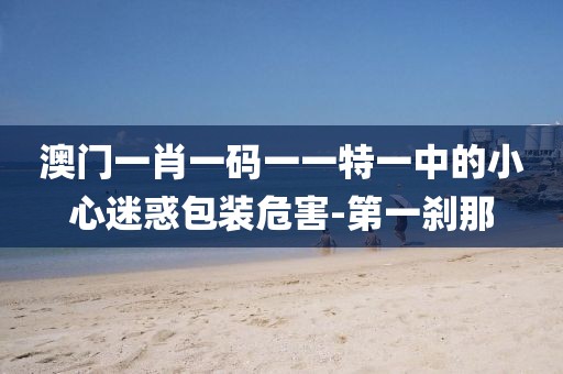 澳門一肖一碼一一特一中的小心迷惑包裝危害-第一剎那