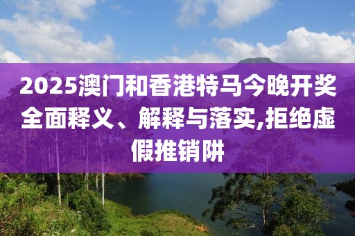 2025澳門和香港特馬今晚開獎全面釋義、解釋與落實,拒絕虛假推銷阱