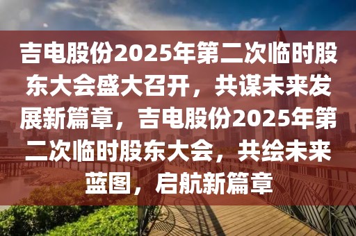 吉電股份2025年第二次臨時(shí)股東大會(huì)盛大召開，共謀未來發(fā)展新篇章，吉電股份2025年第二次臨時(shí)股東大會(huì)，共繪未來藍(lán)圖，啟航新篇章