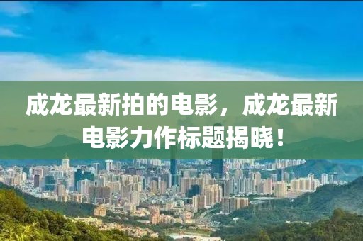 成龍最新拍的電影，成龍最新電影力作標(biāo)題揭曉！