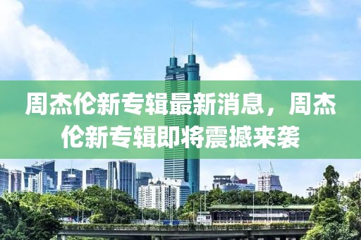 周杰倫新專輯最新消息，周杰倫新專輯即將震撼來襲
