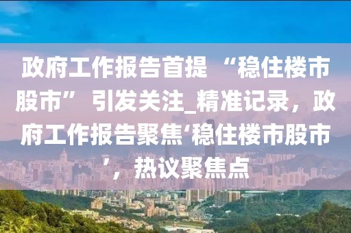 政府工作報(bào)告首提 “穩(wěn)住樓市股市” 引發(fā)關(guān)注_精準(zhǔn)記錄，政府工作報(bào)告聚焦‘穩(wěn)住樓市股市’，熱議聚焦點(diǎn)