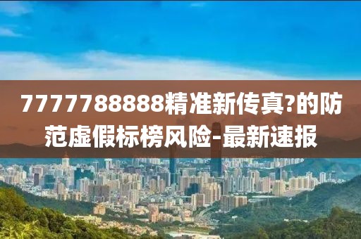 7777788888精準新傳真?的防范虛假標榜風險-最新速報