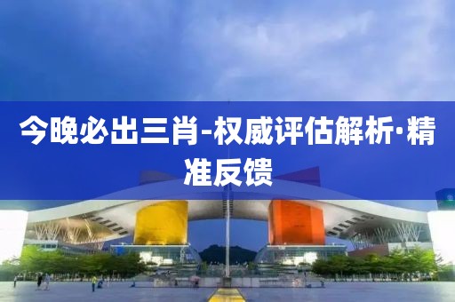 今晚必出三肖-權(quán)威評估解析·精準(zhǔn)反饋