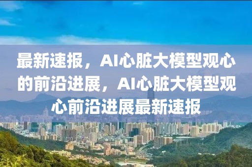 最新速報(bào)，AI心臟大模型觀心的前沿進(jìn)展，AI心臟大模型觀心前沿進(jìn)展最新速報(bào)