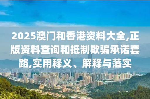 2025澳門和香港資料大全,正版資料查詢和抵制欺騙承諾套路,實用釋義、解釋與落實
