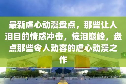 最新虐心動漫盤點(diǎn)，那些讓人淚目的情感沖擊，催淚巔峰，盤點(diǎn)那些令人動容的虐心動漫之作