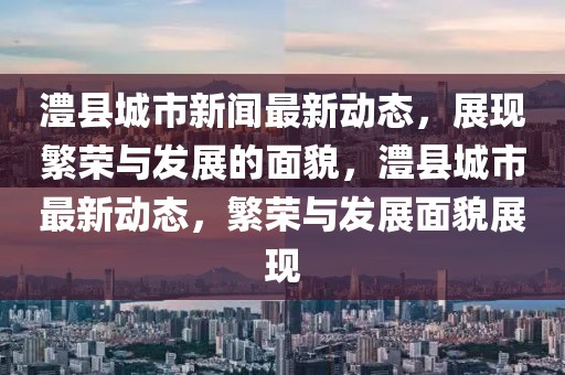 澧縣城市新聞最新動(dòng)態(tài)，展現(xiàn)繁榮與發(fā)展的面貌，澧縣城市最新動(dòng)態(tài)，繁榮與發(fā)展面貌展現(xiàn)