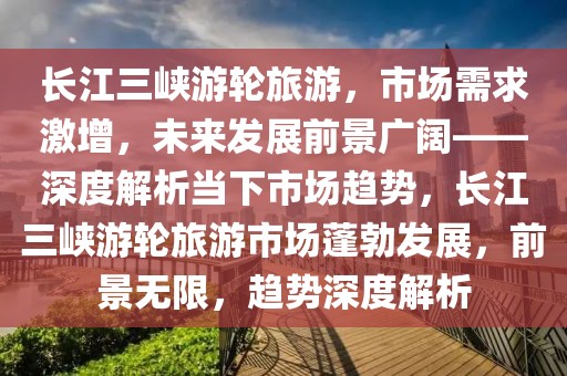 長(zhǎng)江三峽游輪旅游，市場(chǎng)需求激增，未來發(fā)展前景廣闊——深度解析當(dāng)下市場(chǎng)趨勢(shì)，長(zhǎng)江三峽游輪旅游市場(chǎng)蓬勃發(fā)展，前景無限，趨勢(shì)深度解析