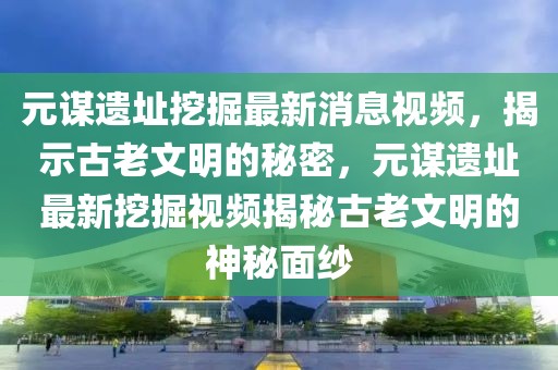 元謀遺址挖掘最新消息視頻，揭示古老文明的秘密，元謀遺址最新挖掘視頻揭秘古老文明的神秘面紗