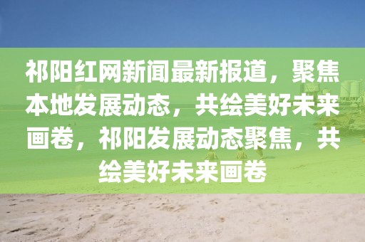 祁陽紅網(wǎng)新聞最新報(bào)道，聚焦本地發(fā)展動(dòng)態(tài)，共繪美好未來畫卷，祁陽發(fā)展動(dòng)態(tài)聚焦，共繪美好未來畫卷