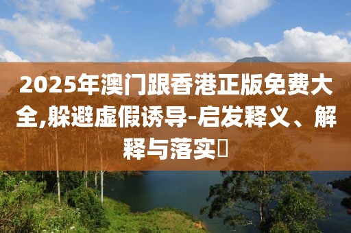 2025年澳門跟香港正版免費(fèi)大全,躲避虛假誘導(dǎo)-啟發(fā)釋義、解釋與落實(shí)?
