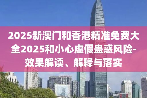 2025新澳門和香港精準免費大全2025和小心虛假蠱惑風險-效果解讀、解釋與落實