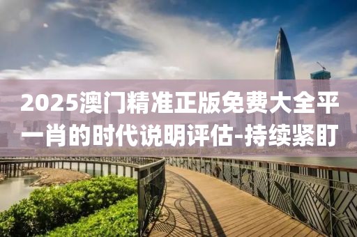 2025澳門精準(zhǔn)正版免費(fèi)大全平一肖的時代說明評估-持續(xù)緊盯