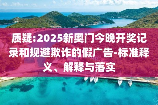 質(zhì)疑:2025新奧門今晚開獎記錄和規(guī)避欺詐的假廣告-標準釋義、解釋與落實