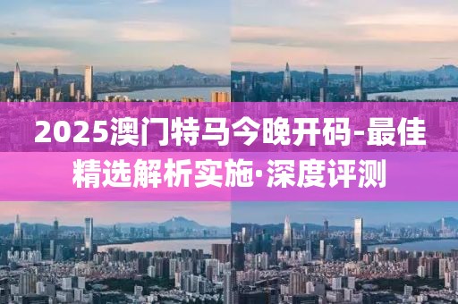 2025澳門特馬今晚開碼-最佳精選解析實(shí)施·深度評測
