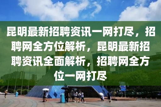 昆明最新招聘資訊一網(wǎng)打盡，招聘網(wǎng)全方位解析，昆明最新招聘資訊全面解析，招聘網(wǎng)全方位一網(wǎng)打盡