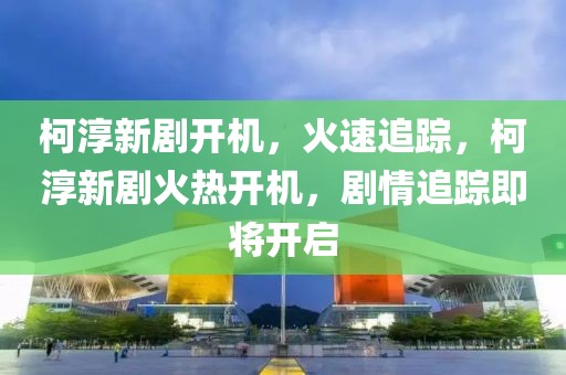 柯淳新劇開機(jī)，火速追蹤，柯淳新劇火熱開機(jī)，劇情追蹤即將開啟