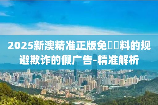 2025新澳精準正版免費資料的規(guī)避欺詐的假廣告-精準解析