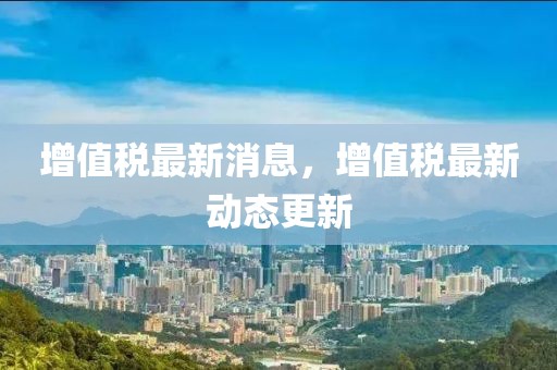 增值稅最新消息，增值稅最新動態(tài)更新