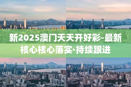 新2025澳門天天開好彩-最新核心核心落實·持續(xù)跟進
