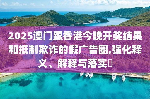 2025澳門跟香港今晚開獎結(jié)果和抵制欺詐的假廣告圈,強化釋義、解釋與落實?