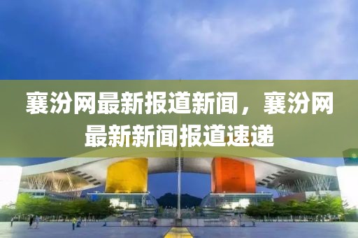 襄汾網(wǎng)最新報道新聞，襄汾網(wǎng)最新新聞報道速遞