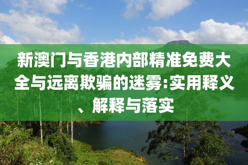 新澳門與香港內(nèi)部精準(zhǔn)免費大全與遠離欺騙的迷霧:實用釋義、解釋與落實